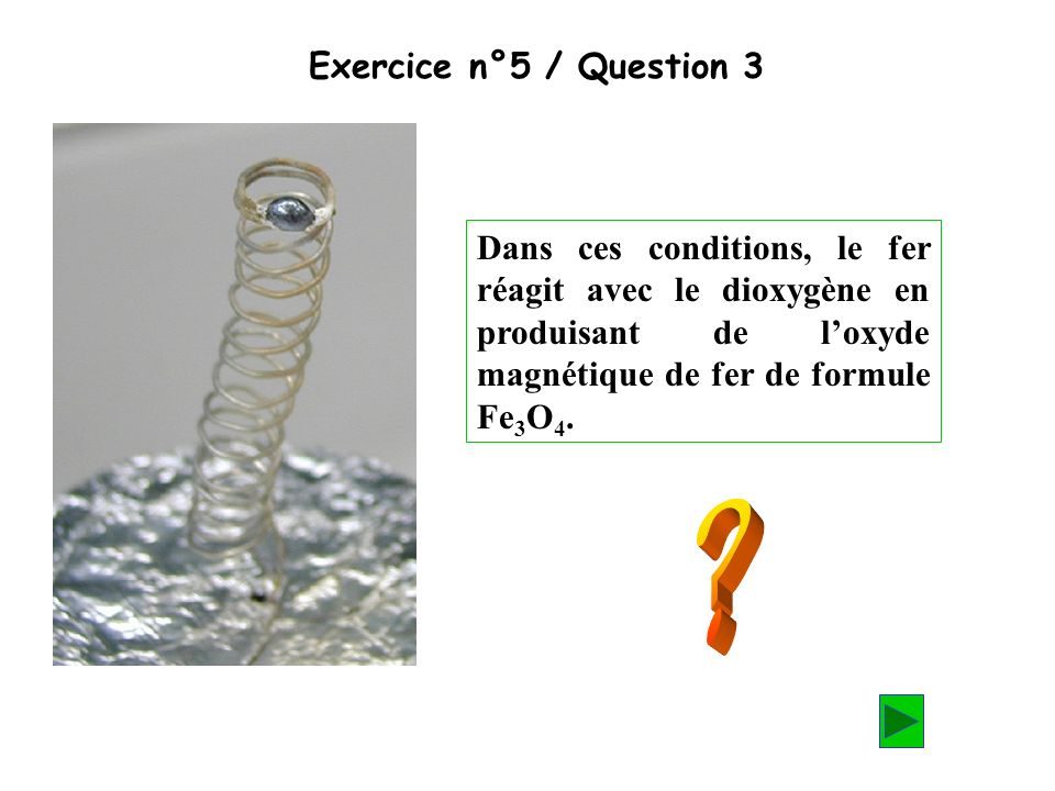 Exercice n°5 / Question 3 Dans ces conditions, le fer réagit avec le dioxygène en produisant de l’oxyde magnétique de fer de formule Fe3O4.