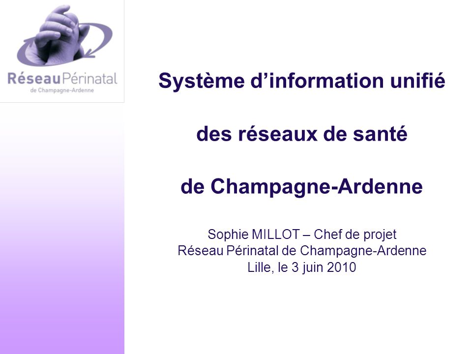 Système d’information unifié des réseaux de santé de Champagne-Ardenne Sophie MILLOT – Chef de projet Réseau Périnatal de Champagne-Ardenne Lille, le 3 juin 2010