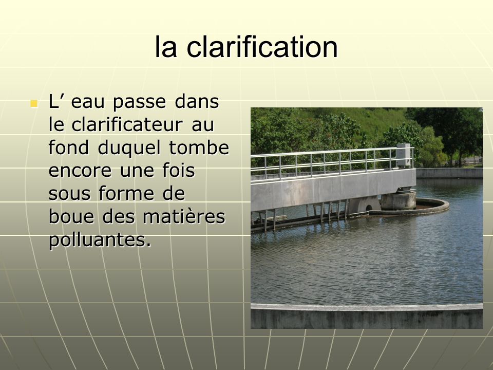 la clarification L’ eau passe dans le clarificateur au fond duquel tombe encore une fois sous forme de boue des matières polluantes.