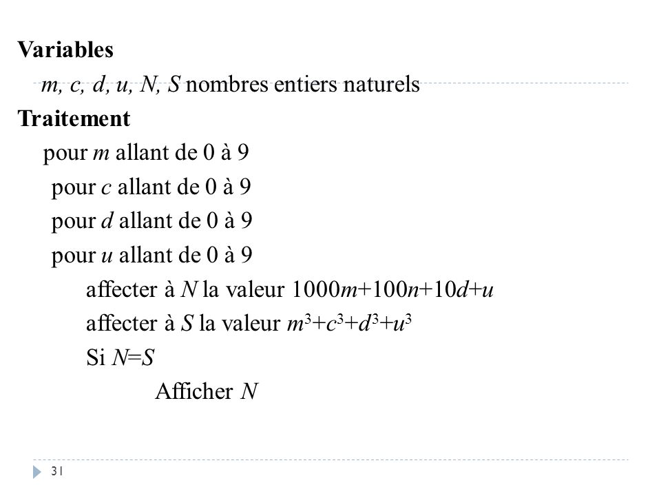 Variables m, c, d, u, N, S nombres entiers naturels Traitement pour m allant de 0 à 9 pour c allant de 0 à 9 pour d allant de 0 à 9 pour u allant de 0 à 9 affecter à N la valeur 1000m+100n+10d+u affecter à S la valeur m3+c3+d3+u3 Si N=S Afficher N