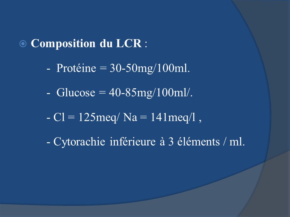 Composition du LCR : - Protéine = 30-50mg/100ml. - Glucose = 40-85mg/100ml/. - Cl = 125meq/ Na = 141meq/l ,