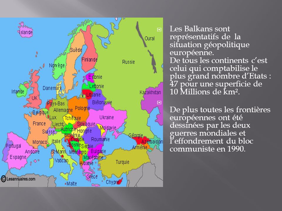 Les Balkans sont représentatifs de la situation géopolitique européenne. De tous les continents c’est celui qui comptabilise le plus grand nombre d’Etats : 47 pour une superficie de 10 Millions de km².