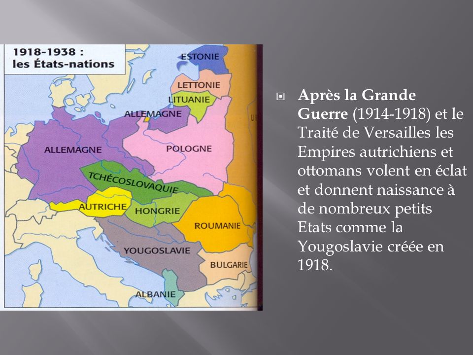 Après la Grande Guerre ( ) et le Traité de Versailles les Empires autrichiens et ottomans volent en éclat et donnent naissance à de nombreux petits Etats comme la Yougoslavie créée en 1918.