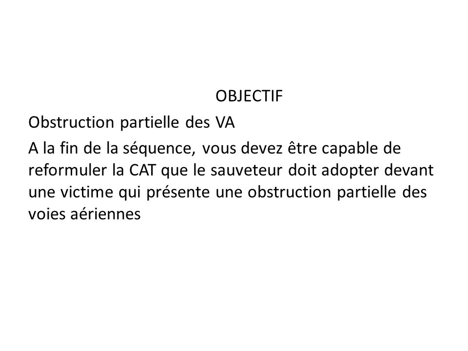 OBJECTIF Obstruction partielle des VA A la fin de la séquence, vous devez être capable de reformuler la CAT que le sauveteur doit adopter devant une victime qui présente une obstruction partielle des voies aériennes
