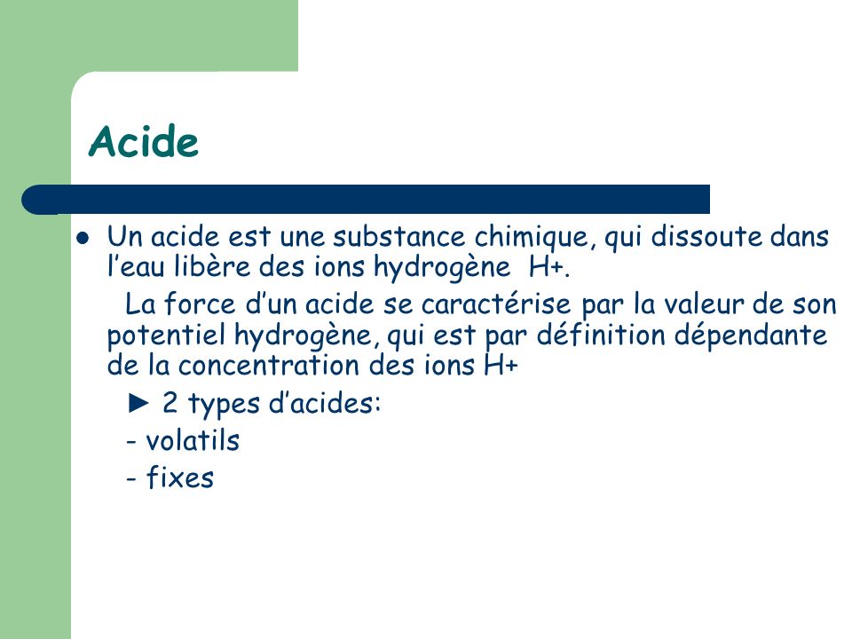 Acide Un acide est une substance chimique, qui dissoute dans l’eau libère des ions hydrogène H+.