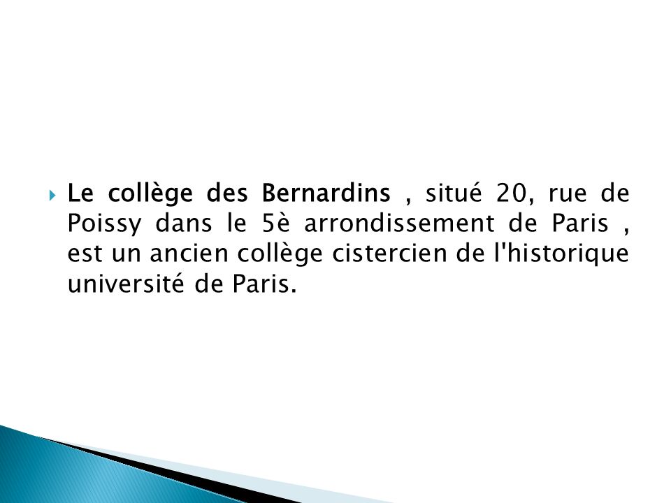 Le collège des Bernardins , situé 20, rue de Poissy dans le 5è arrondissement de Paris , est un ancien collège cistercien de l historique université de Paris.