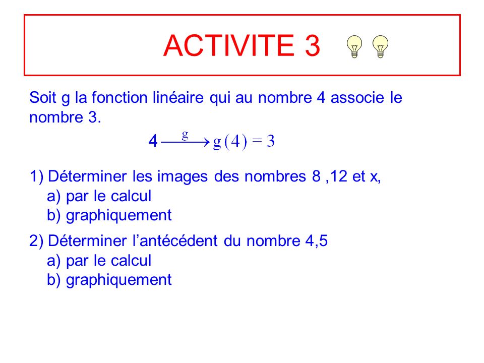 ACTIVITE 3 Soit g la fonction linéaire qui au nombre 4 associe le nombre 3. 1) Déterminer les images des nombres 8 ,12 et x,