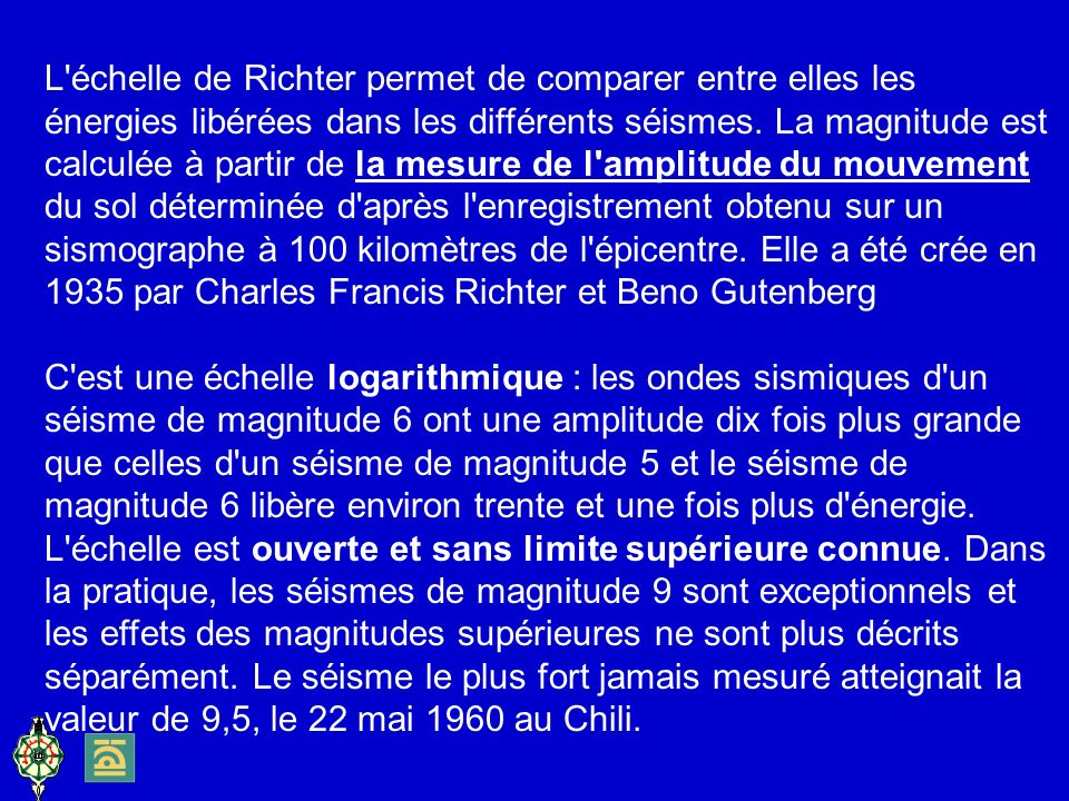 L échelle de Richter permet de comparer entre elles les énergies libérées dans les différents séismes. La magnitude est calculée à partir de la mesure de l amplitude du mouvement du sol déterminée d après l enregistrement obtenu sur un sismographe à 100 kilomètres de l épicentre. Elle a été crée en 1935 par Charles Francis Richter et Beno Gutenberg