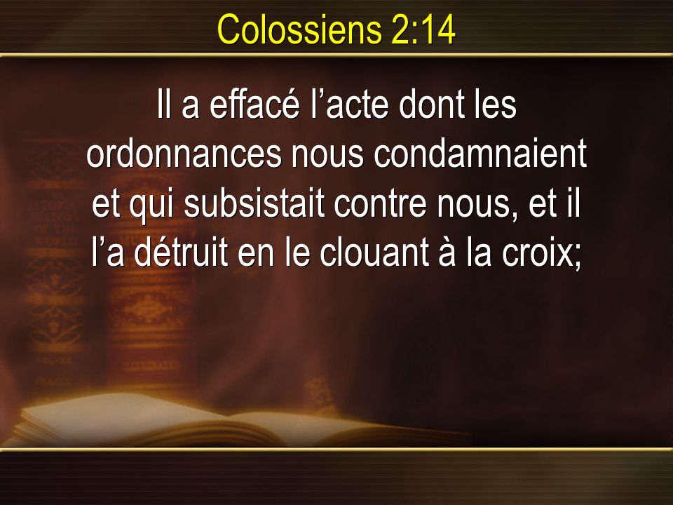 Colossiens 2:14 Il a effacé l’acte dont les ordonnances nous condamnaient et qui subsistait contre nous, et il l’a détruit en le clouant à la croix;
