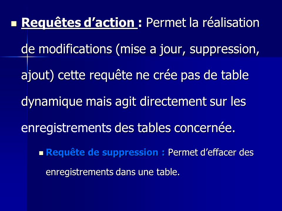 Requêtes d’action : Permet la réalisation de modifications (mise a jour, suppression, ajout) cette requête ne crée pas de table dynamique mais agit directement sur les enregistrements des tables concernée.