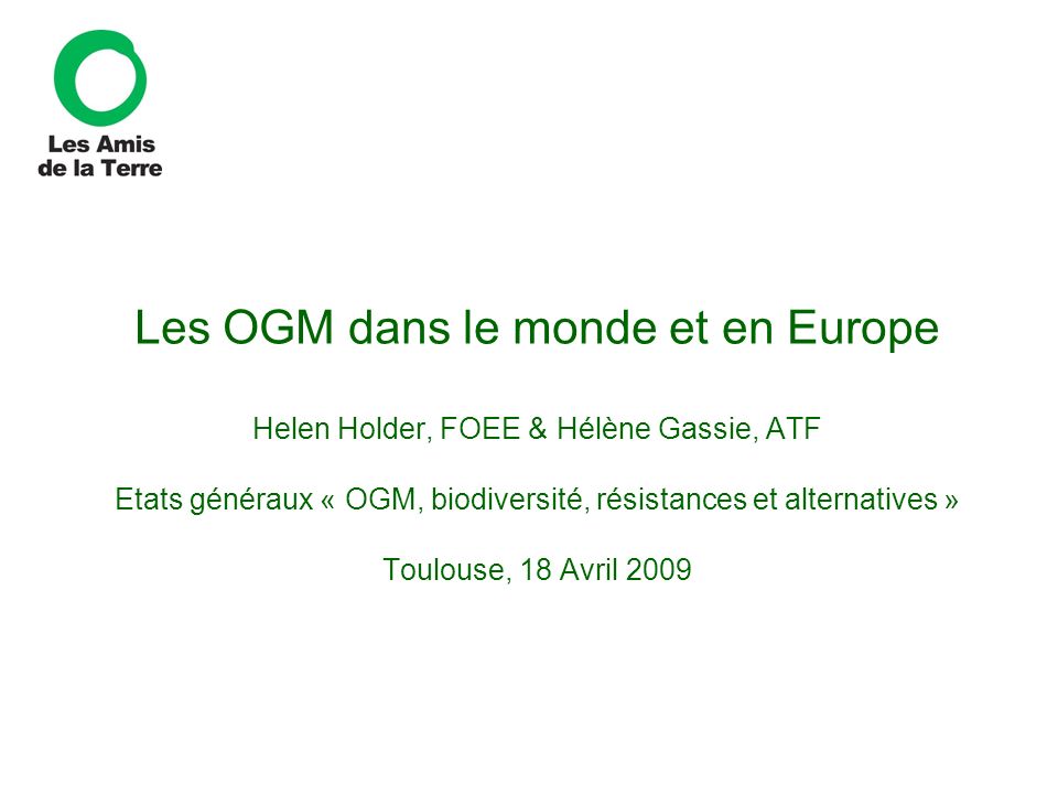 Les OGM dans le monde et en Europe Helen Holder, FOEE & Hélène Gassie, ATF Etats généraux « OGM, biodiversité, résistances et alternatives » Toulouse, 18 Avril 2009