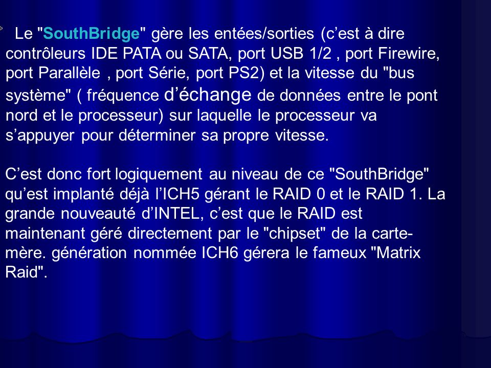 Le SouthBridge gère les entées/sorties (c’est à dire contrôleurs IDE PATA ou SATA, port USB 1/2 , port Firewire, port Parallèle , port Série, port PS2) et la vitesse du bus système ( fréquence d’échange de données entre le pont nord et le processeur) sur laquelle le processeur va