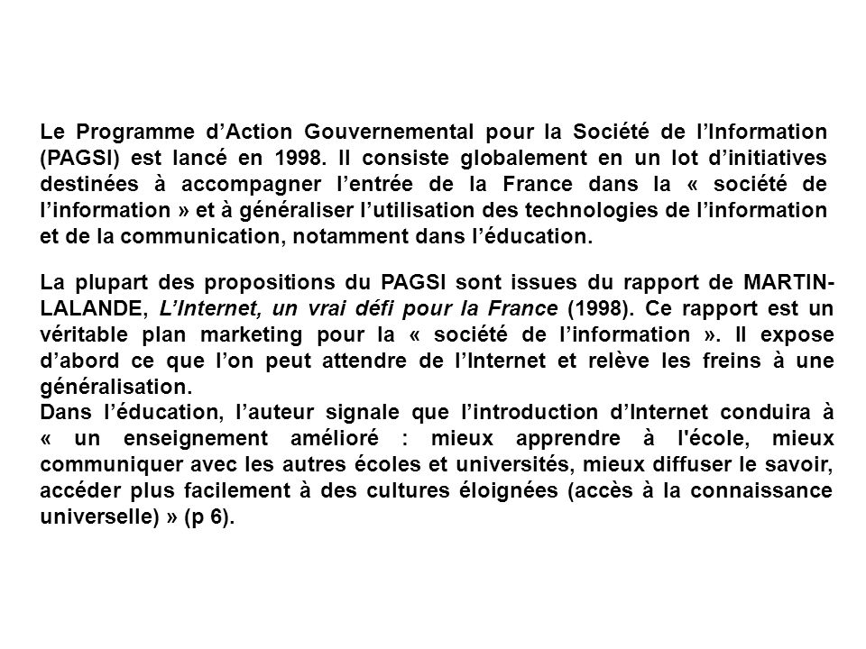 Le Programme d’Action Gouvernemental pour la Société de l’Information (PAGSI) est lancé en Il consiste globalement en un lot d’initiatives destinées à accompagner l’entrée de la France dans la « société de l’information » et à généraliser l’utilisation des technologies de l’information et de la communication, notamment dans l’éducation.