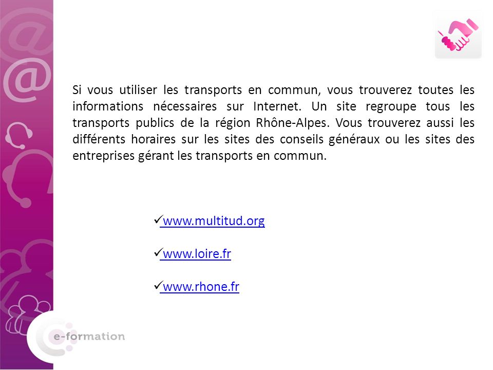 Si vous utiliser les transports en commun, vous trouverez toutes les informations nécessaires sur Internet. Un site regroupe tous les transports publics de la région Rhône-Alpes. Vous trouverez aussi les différents horaires sur les sites des conseils généraux ou les sites des entreprises gérant les transports en commun.