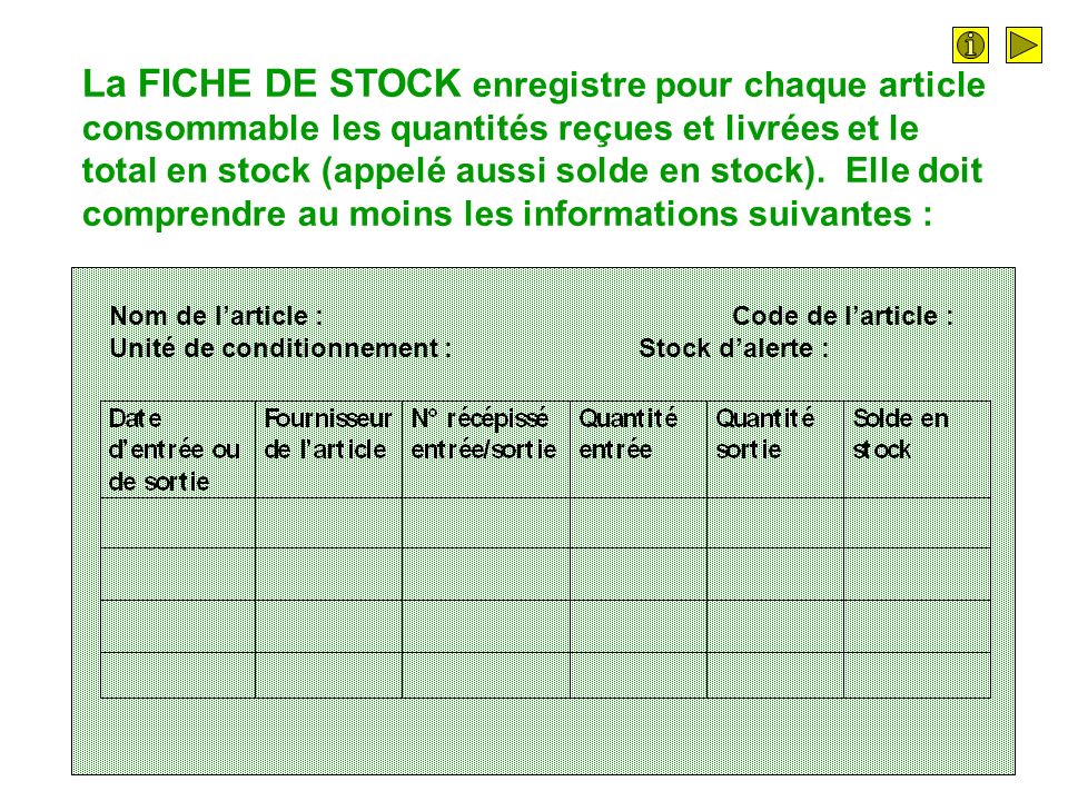La FICHE DE STOCK enregistre pour chaque article consommable les quantités reçues et livrées et le total en stock (appelé aussi solde en stock). Elle doit comprendre au moins les informations suivantes :