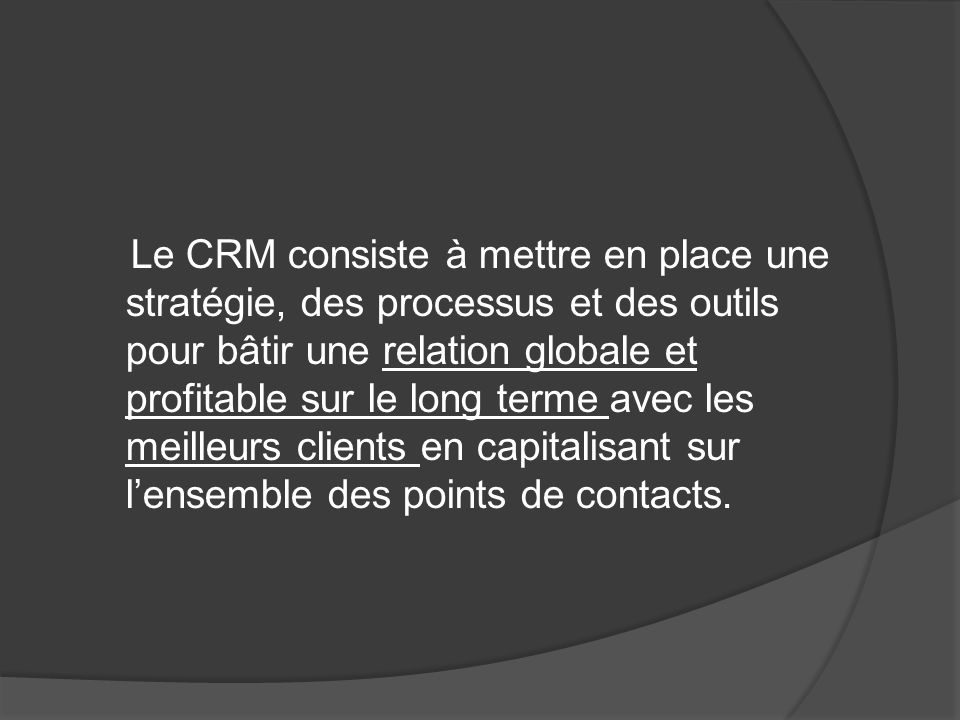 Le CRM consiste à mettre en place une stratégie, des processus et des outils pour bâtir une relation globale et profitable sur le long terme avec les meilleurs clients en capitalisant sur l’ensemble des points de contacts.