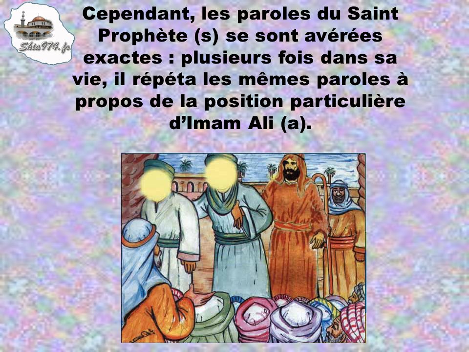 Cependant, les paroles du Saint Prophète (s) se sont avérées exactes : plusieurs fois dans sa vie, il répéta les mêmes paroles à propos de la position particulière d’Imam Ali (a).