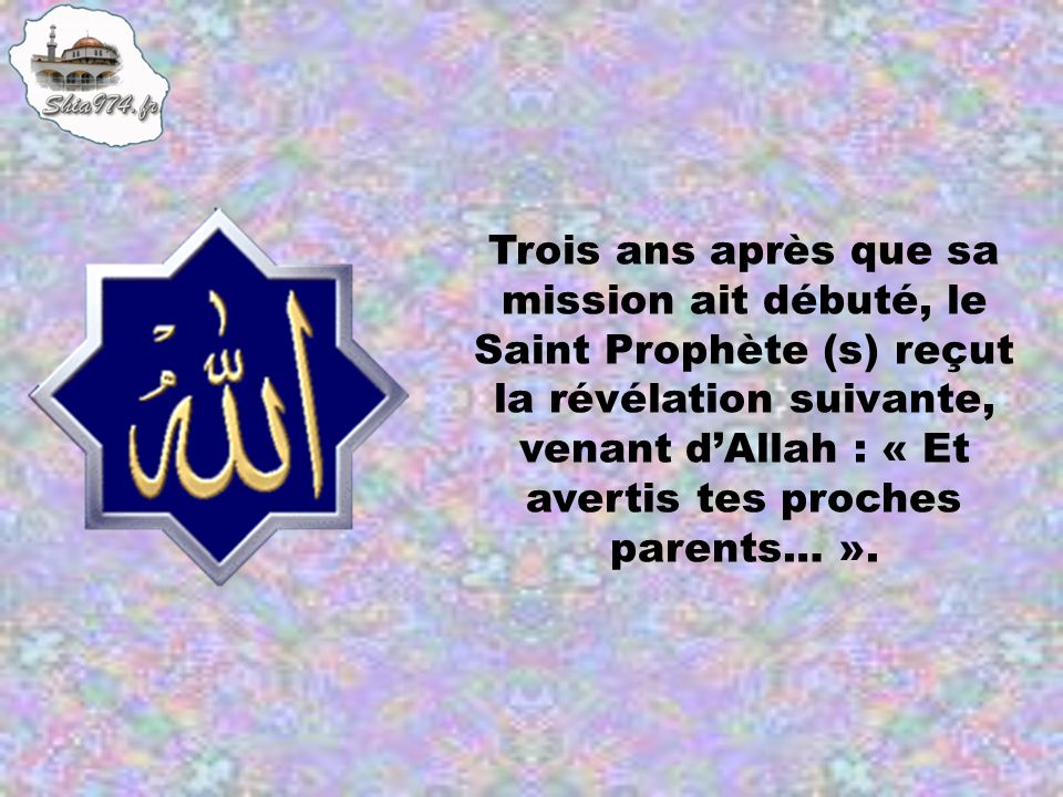 Trois ans après que sa mission ait débuté, le Saint Prophète (s) reçut la révélation suivante, venant d’Allah : « Et avertis tes proches parents… ».