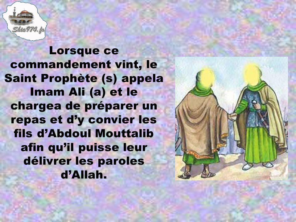 Lorsque ce commandement vint, le Saint Prophète (s) appela Imam Ali (a) et le chargea de préparer un repas et d’y convier les fils d’Abdoul Mouttalib afin qu’il puisse leur délivrer les paroles d’Allah.