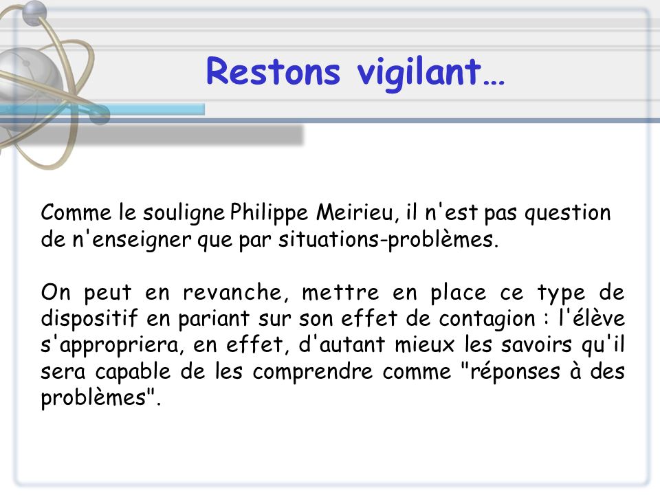 Restons vigilant… Comme le souligne Philippe Meirieu, il n est pas question. de n enseigner que par situations-problèmes.