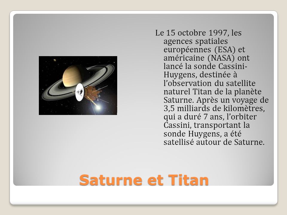 Le 15 octobre 1997, les agences spatiales européennes (ESA) et américaine (NASA) ont lancé la sonde Cassini- Huygens, destinée à l’observation du satellite naturel Titan de la planète Saturne. Après un voyage de 3,5 milliards de kilomètres, qui a duré 7 ans, l’orbiter Cassini, transportant la sonde Huygens, a été satellisé autour de Saturne.
