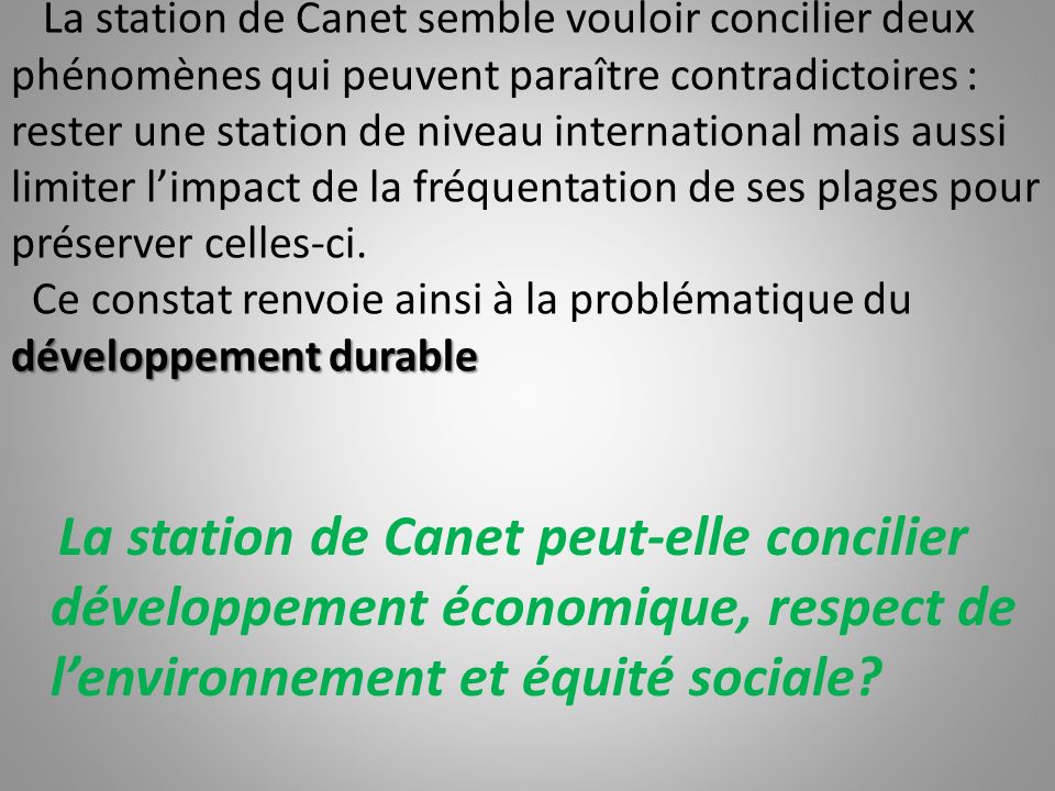 La station de Canet semble vouloir concilier deux phénomènes qui peuvent paraître contradictoires : rester une station de niveau international mais aussi limiter l’impact de la fréquentation de ses plages pour préserver celles-ci. Ce constat renvoie ainsi à la problématique du développement durable