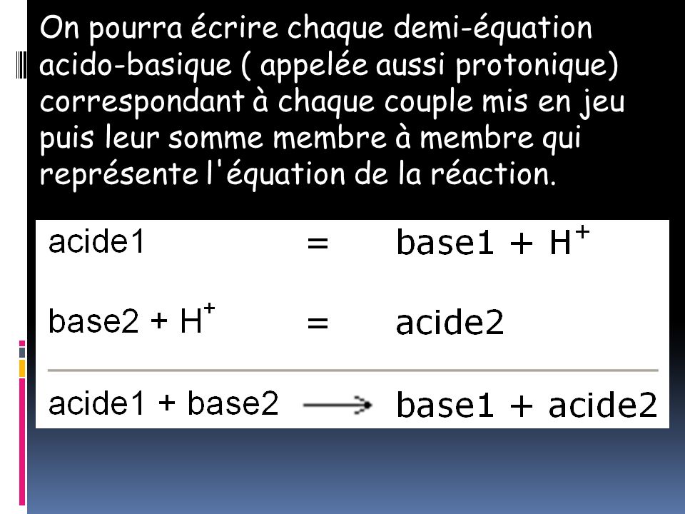On pourra écrire chaque demi-équation acido-basique ( appelée aussi protonique) correspondant à chaque couple mis en jeu puis leur somme membre à membre qui représente l équation de la réaction.