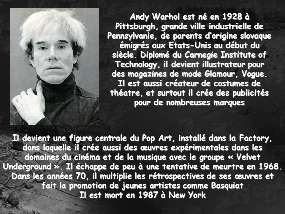Andy Warhol est né en 1928 à Pittsburgh, grande ville industrielle de Pennsylvanie, de parents d’origine slovaque émigrés aux Etats-Unis au début du siècle. Diplomé du Carnegie Institute of Technology, il devient illustrateur pour des magazines de mode Glamour, Vogue. Il est aussi créateur de costumes de théatre, et surtout il crée des publicités pour de nombreuses marques