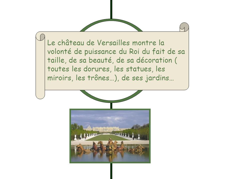 Le château de Versailles montre la volonté de puissance du Roi du fait de sa taille, de sa beauté, de sa décoration ( toutes les dorures, les statues, les miroirs, les trônes…), de ses jardins…