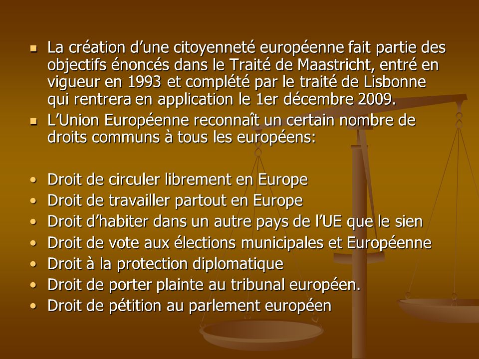 La création d’une citoyenneté européenne fait partie des objectifs énoncés dans le Traité de Maastricht, entré en vigueur en 1993 et complété par le traité de Lisbonne qui rentrera en application le 1er décembre 2009.
