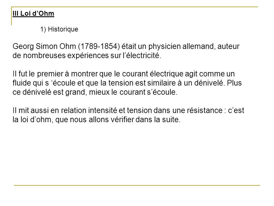 III Loi d’Ohm 1) Historique. Georg Simon Ohm ( ) était un physicien allemand, auteur de nombreuses expériences sur l’électricité.
