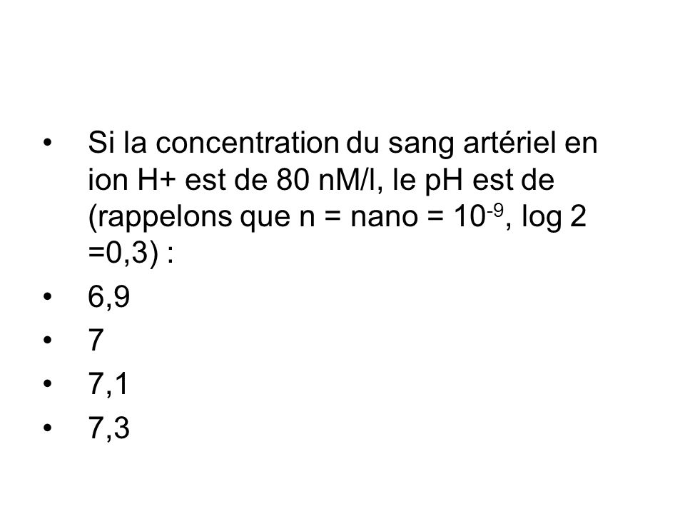 Si la concentration du sang artériel en ion H+ est de 80 nM/l, le pH est de (rappelons que n = nano = 10-9, log 2 =0,3) :