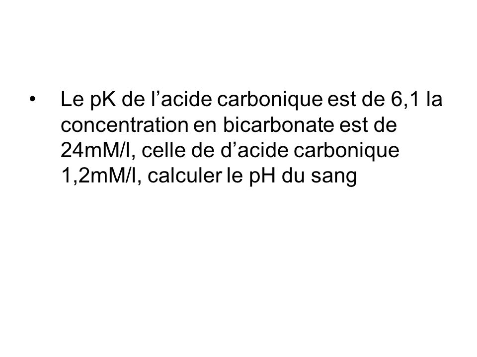 Le pK de l’acide carbonique est de 6,1 la concentration en bicarbonate est de 24mM/l, celle de d’acide carbonique 1,2mM/l, calculer le pH du sang