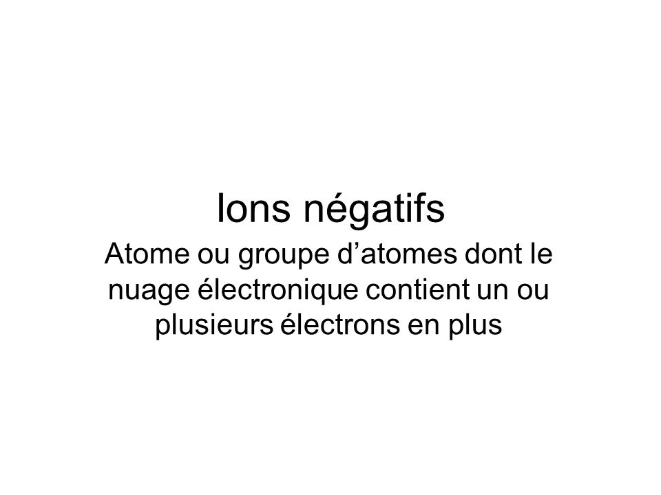 Ions négatifs Atome ou groupe d’atomes dont le nuage électronique contient un ou plusieurs électrons en plus.