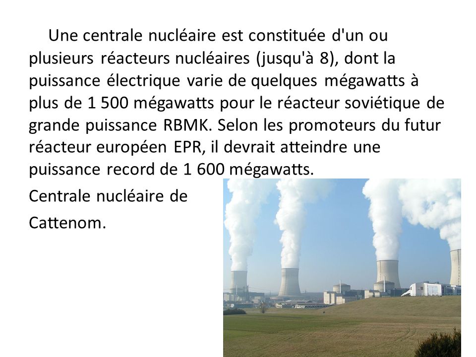 Une centrale nucléaire est constituée d un ou plusieurs réacteurs nucléaires (jusqu à 8), dont la puissance électrique varie de quelques mégawatts à plus de mégawatts pour le réacteur soviétique de grande puissance RBMK. Selon les promoteurs du futur réacteur européen EPR, il devrait atteindre une puissance record de mégawatts.