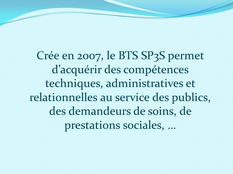 Crée en 2007, le BTS SP3S permet d’acquérir des compétences techniques, administratives et relationnelles au service des publics, des demandeurs de soins, de prestations sociales, …