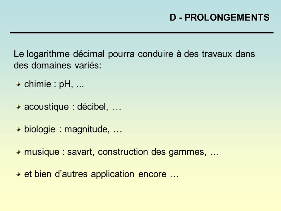 D - PROLONGEMENTS Le logarithme décimal pourra conduire à des travaux dans des domaines variés: chimie : pH, ...