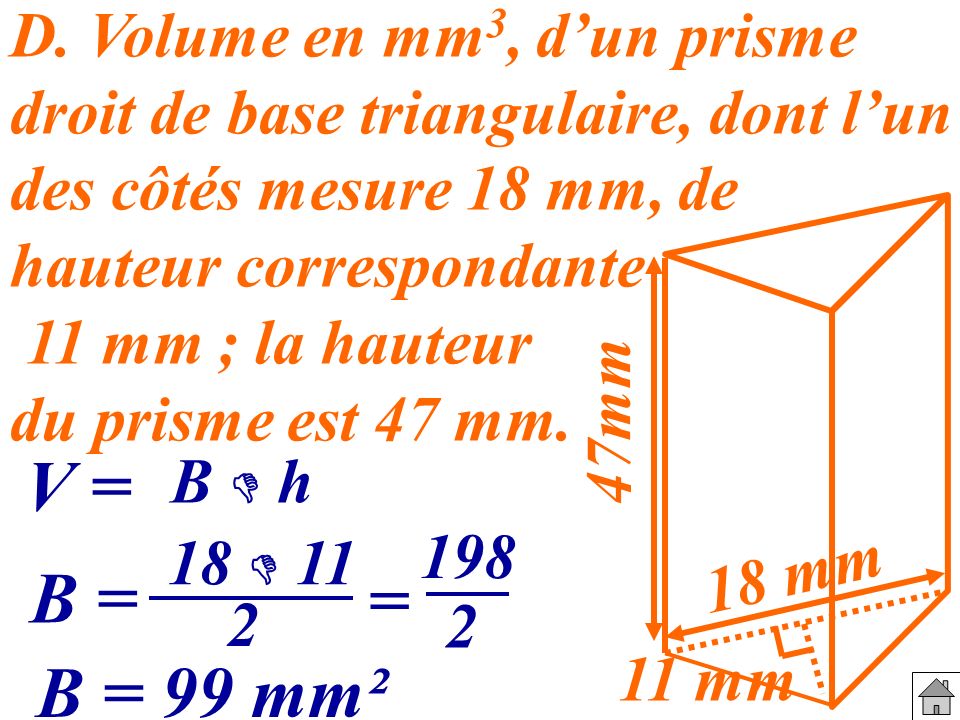 D. Volume en mm3, d’un prisme droit de base triangulaire, dont l’un des côtés mesure 18 mm, de hauteur correspondante 11 mm ; la hauteur du prisme est 47 mm.