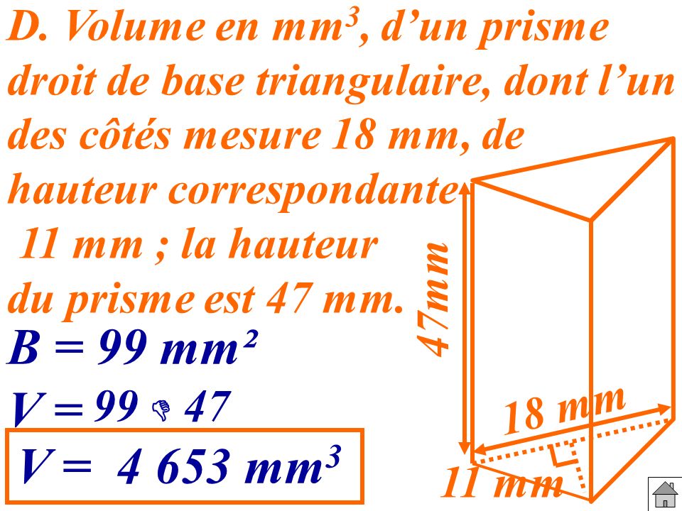 D. Volume en mm3, d’un prisme droit de base triangulaire, dont l’un des côtés mesure 18 mm, de hauteur correspondante 11 mm ; la hauteur du prisme est 47 mm.