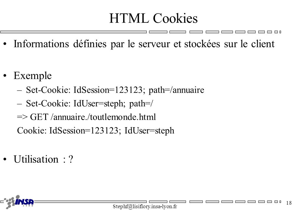 HTML Cookies Informations définies par le serveur et stockées sur le client. Exemple. Set-Cookie: IdSession=123123; path=/annuaire.