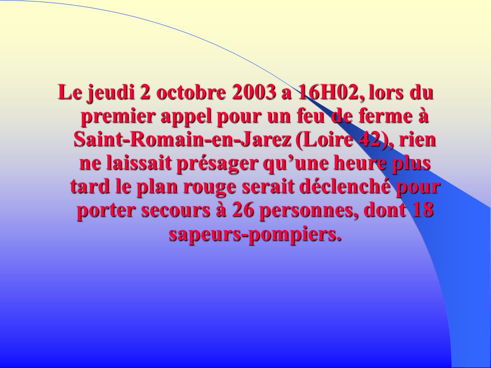 Le jeudi 2 octobre 2003 a 16H02, lors du premier appel pour un feu de ferme à Saint-Romain-en-Jarez (Loire 42), rien ne laissait présager qu’une heure plus tard le plan rouge serait déclenché pour porter secours à 26 personnes, dont 18 sapeurs-pompiers.