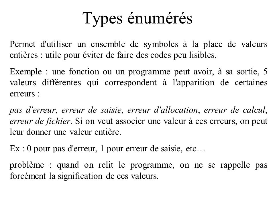 Types énumérés Permet d utiliser un ensemble de symboles à la place de valeurs entières : utile pour éviter de faire des codes peu lisibles.