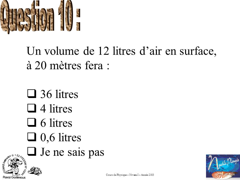 Question 10 : Un volume de 12 litres d’air en surface, à 20 mètres fera : 36 litres. 4 litres. 6 litres.