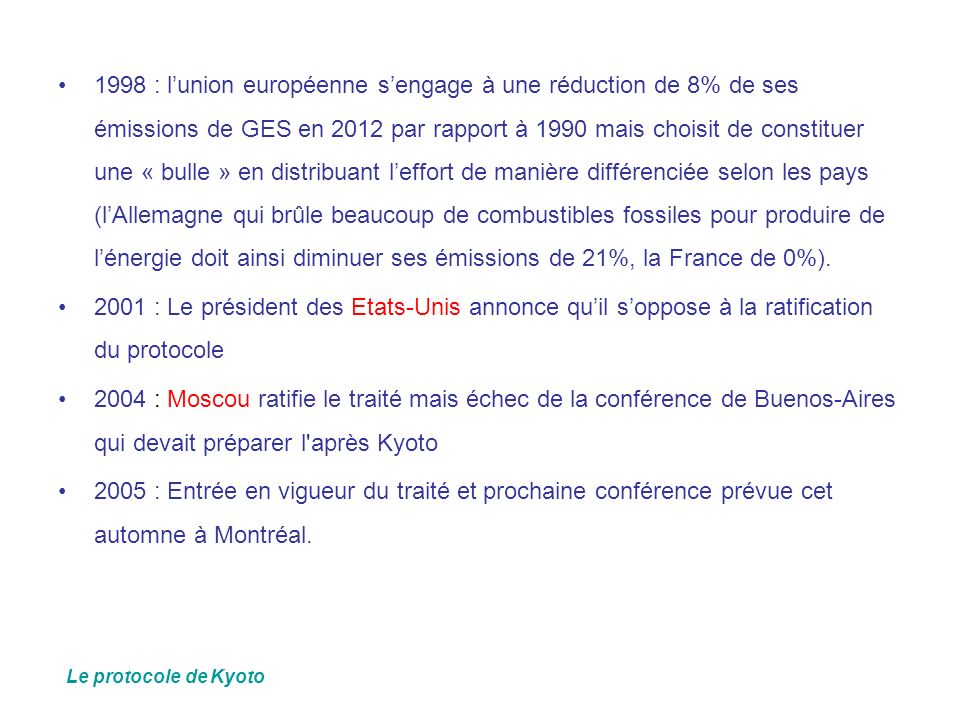 1998 : l’union européenne s’engage à une réduction de 8% de ses émissions de GES en 2012 par rapport à 1990 mais choisit de constituer une « bulle » en distribuant l’effort de manière différenciée selon les pays (l’Allemagne qui brûle beaucoup de combustibles fossiles pour produire de l’énergie doit ainsi diminuer ses émissions de 21%, la France de 0%).