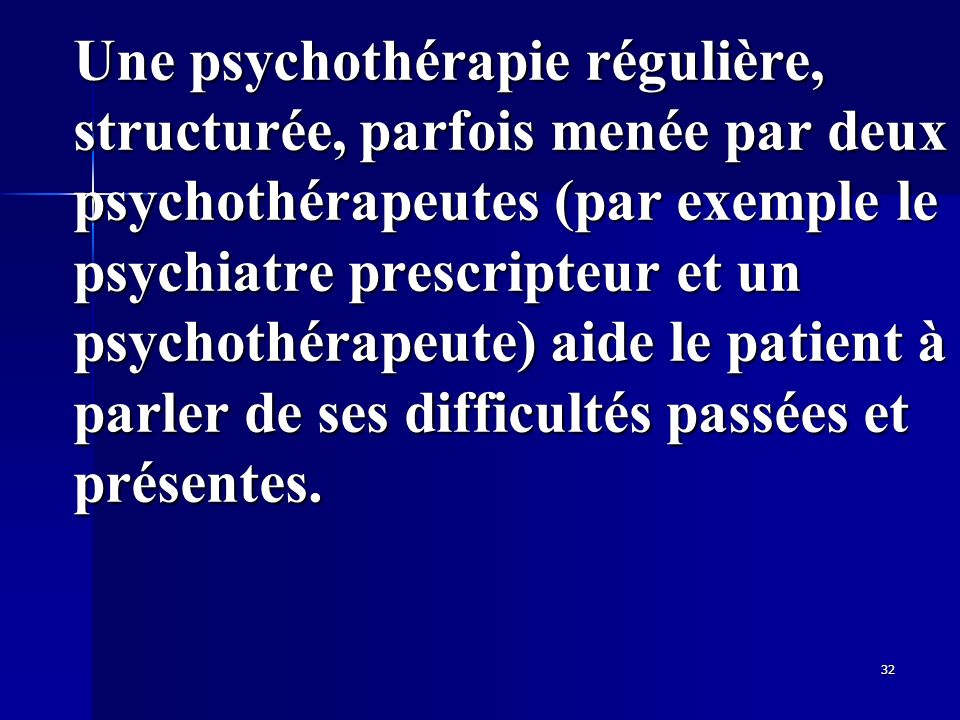 Une psychothérapie régulière, structurée, parfois menée par deux psychothérapeutes (par exemple le psychiatre prescripteur et un psychothérapeute) aide le patient à parler de ses difficultés passées et présentes.