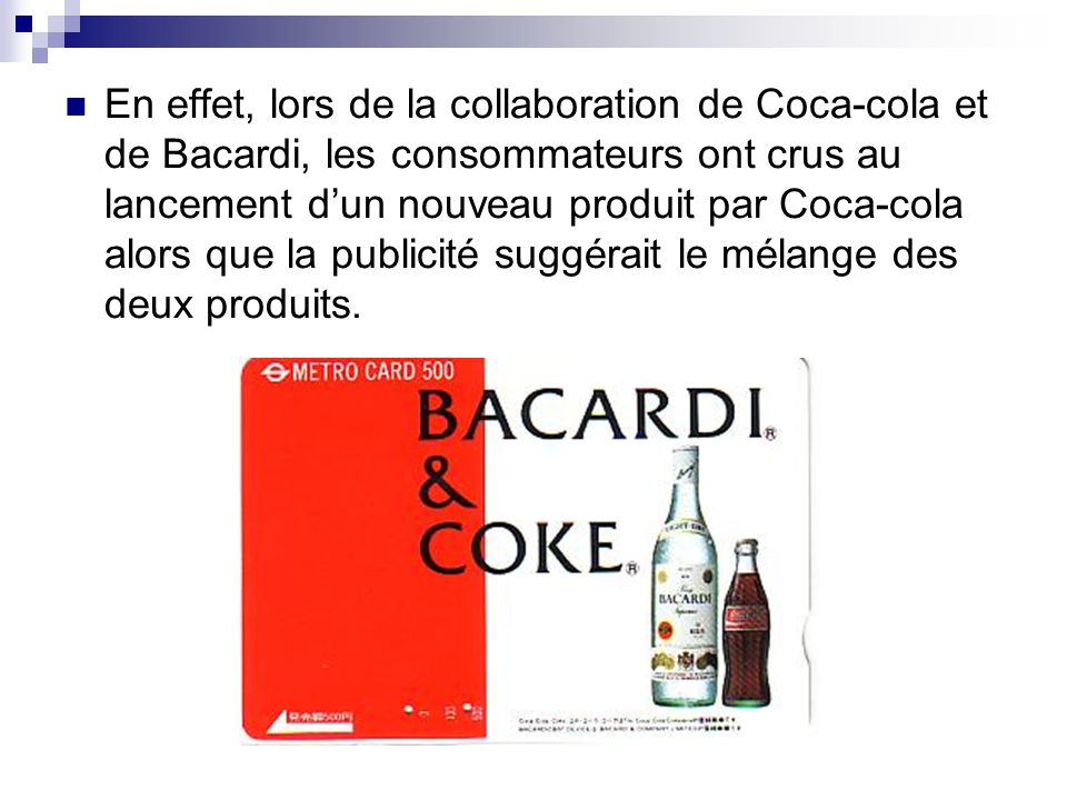En effet, lors de la collaboration de Coca-cola et de Bacardi, les consommateurs ont crus au lancement d’un nouveau produit par Coca-cola alors que la publicité suggérait le mélange des deux produits.