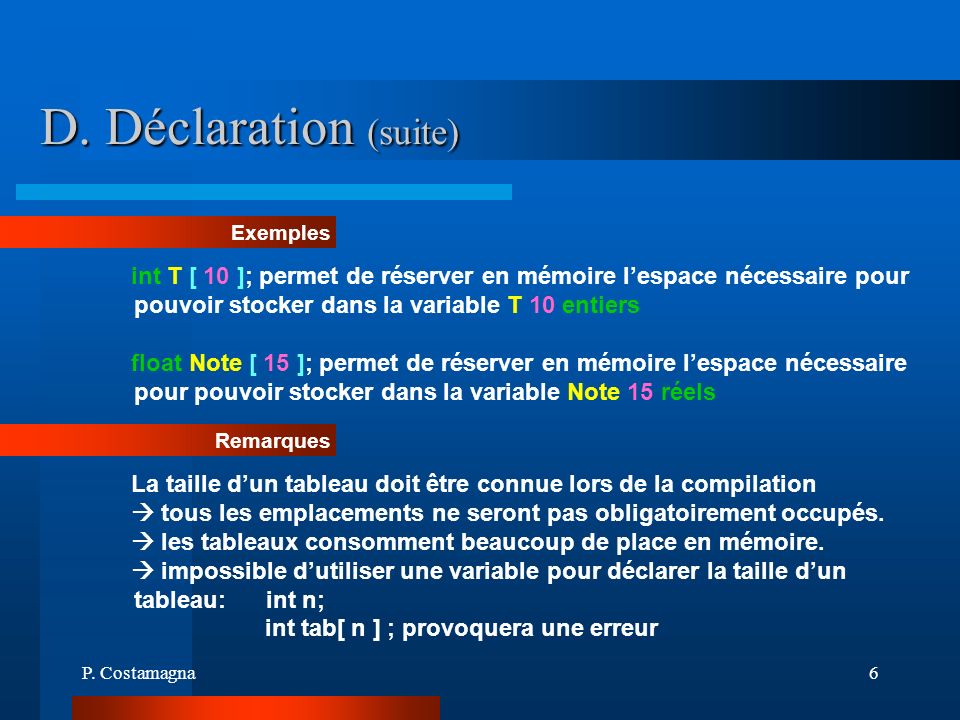 D. Déclaration (suite) Exemples. int T [ 10 ]; permet de réserver en mémoire l’espace nécessaire pour pouvoir stocker dans la variable T 10 entiers.