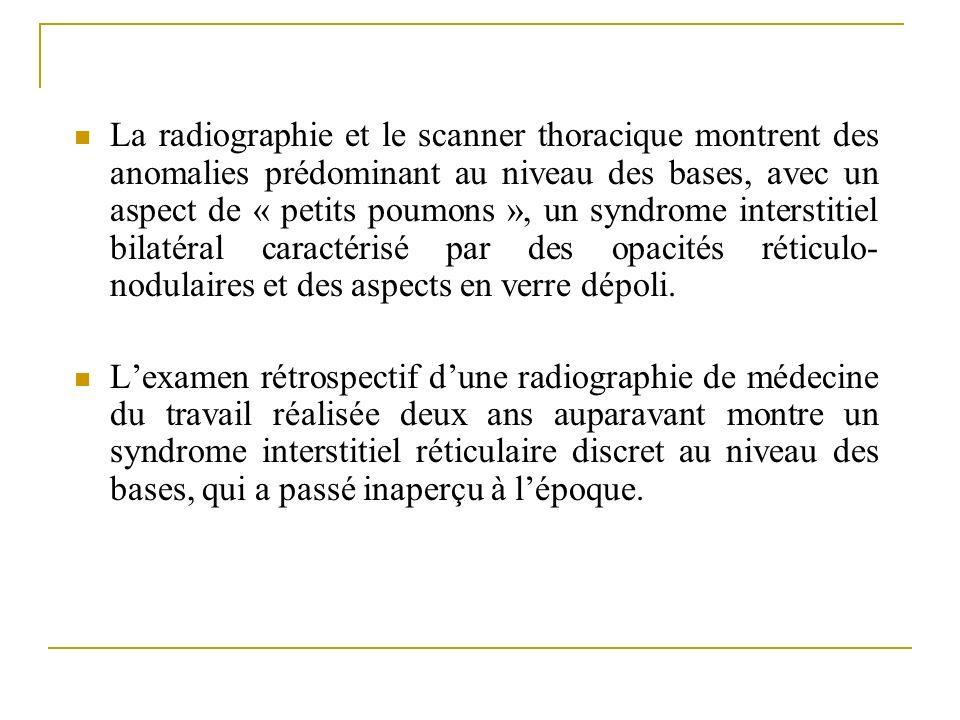 La radiographie et le scanner thoracique montrent des anomalies prédominant au niveau des bases, avec un aspect de « petits poumons », un syndrome interstitiel bilatéral caractérisé par des opacités réticulo-nodulaires et des aspects en verre dépoli.