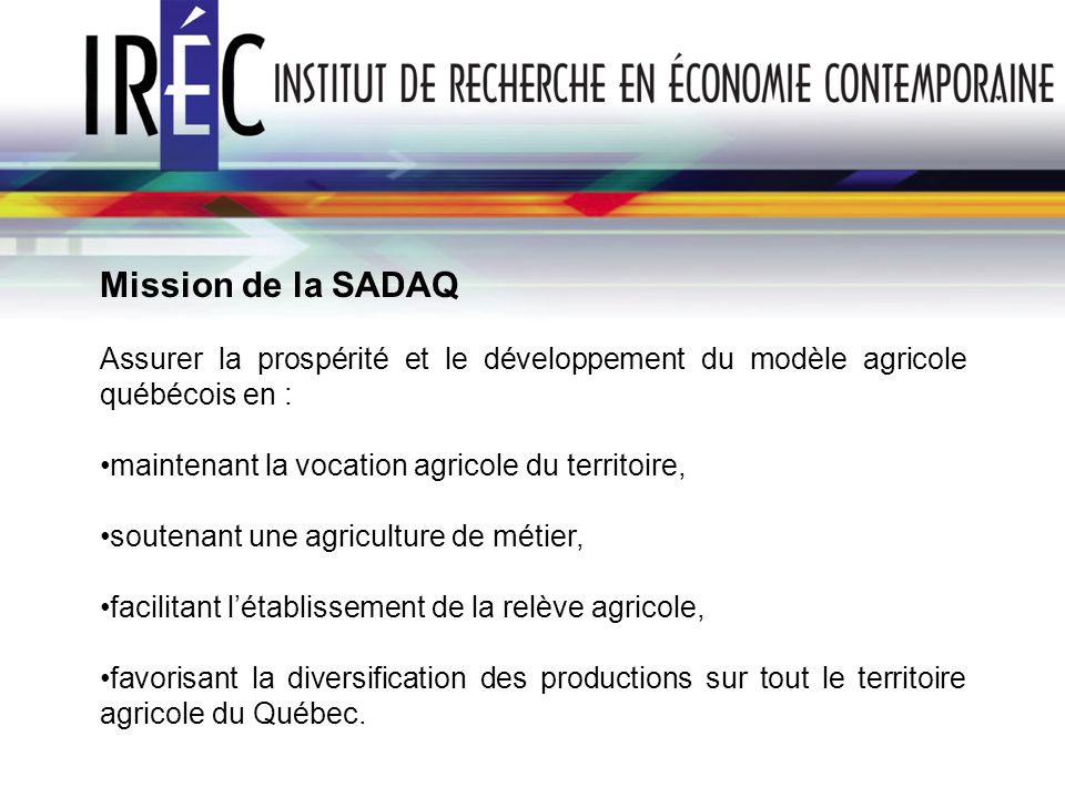 Mission de la SADAQ Assurer la prospérité et le développement du modèle agricole québécois en : maintenant la vocation agricole du territoire,