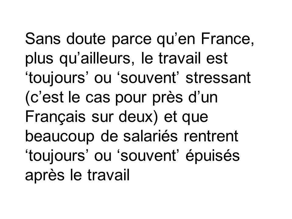Sans doute parce qu’en France, plus qu’ailleurs, le travail est ‘toujours’ ou ‘souvent’ stressant (c’est le cas pour près d’un Français sur deux) et que beaucoup de salariés rentrent ‘toujours’ ou ‘souvent’ épuisés après le travail